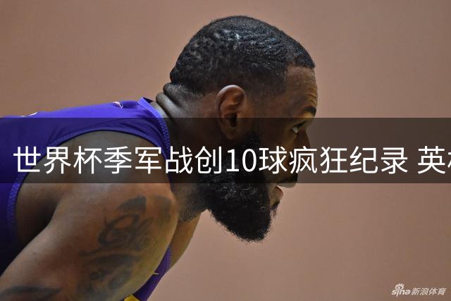 世界杯季军战创10球疯狂纪录 英格兰6-4法国书写另类经典