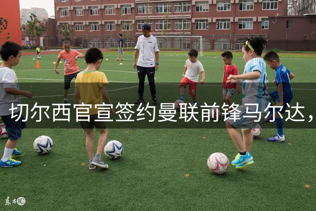 切尔西官宣签约曼联前锋马尔达，四年合同锁定法国国脚
