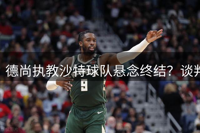 德尚执教沙特球队悬念终结？谈判障碍难逾越