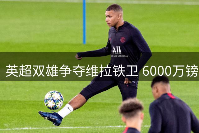 英超双雄争夺维拉铁卫 6000万镑标价成转会关键